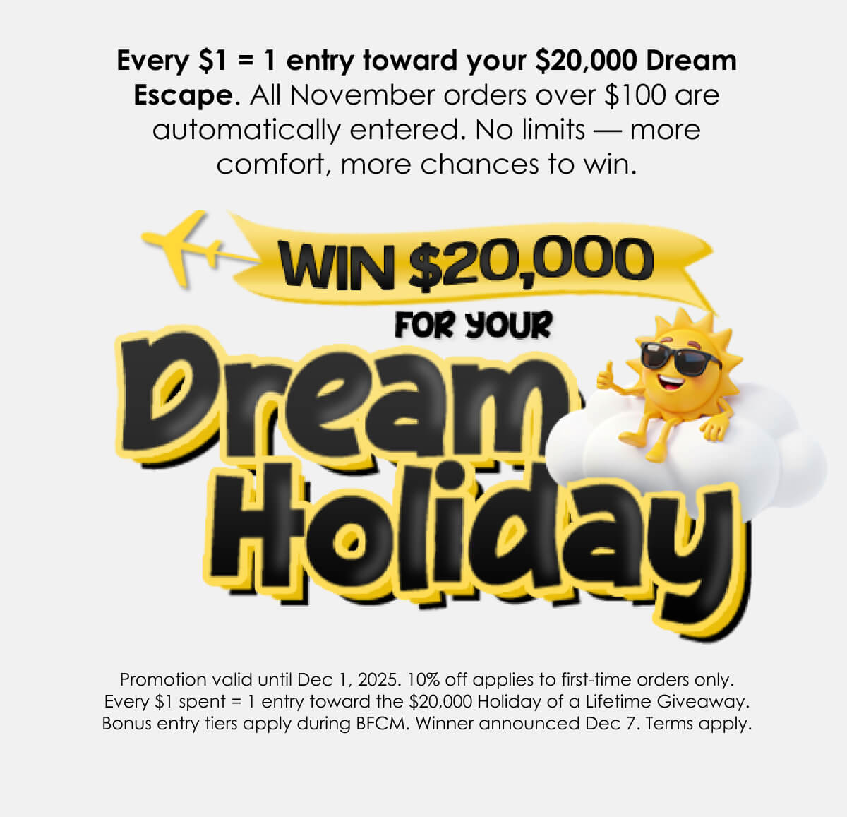 Every order over $100 this November is automatically entered to win your Holiday of a Lifetime.Three escape options. One lucky winner. Endless comfort.