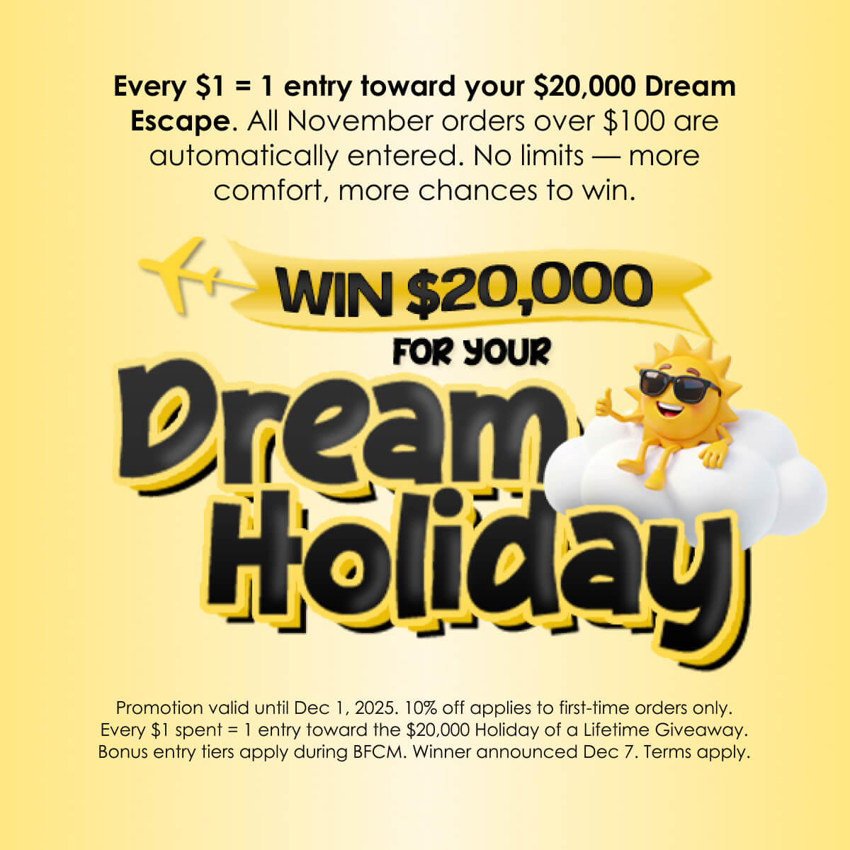Every $1 = 1 entry toward your $20,000 Dream Escape. All November orders over $100 are automatically entered. No limits — more comfort, more chances to win.