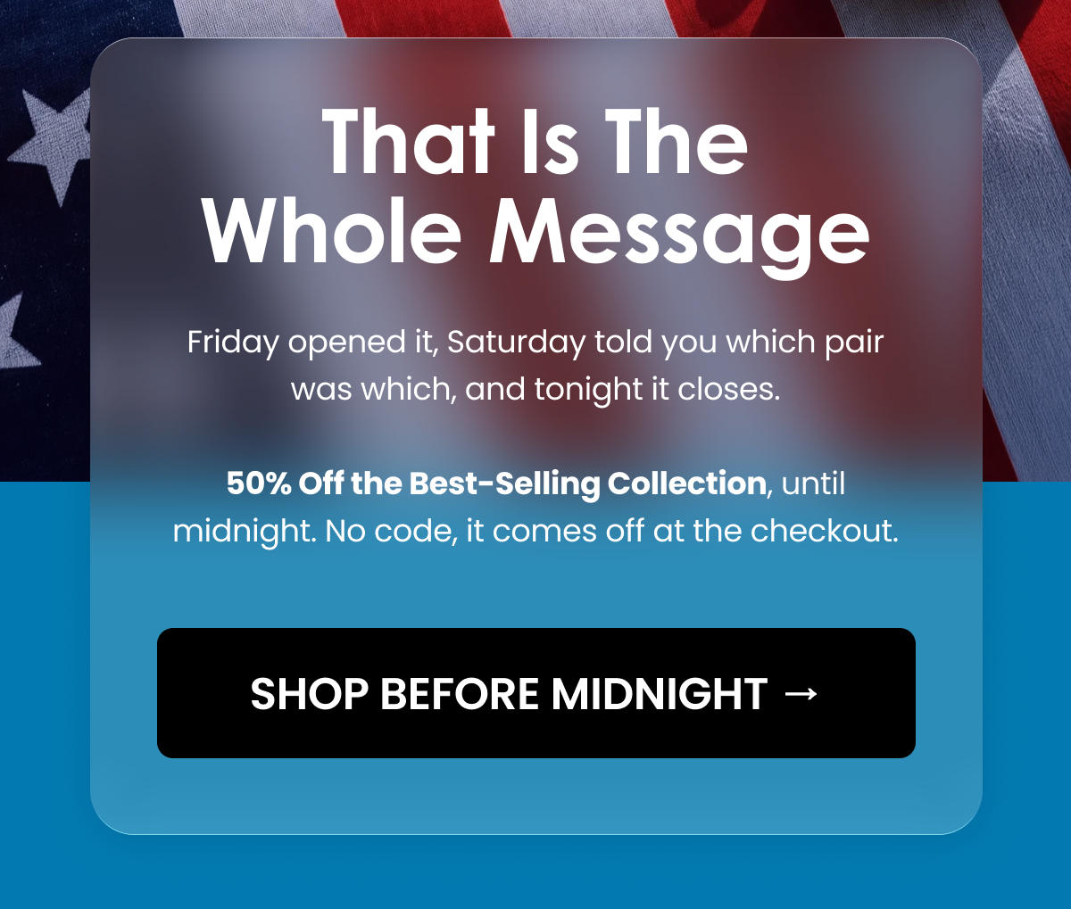 THAT IS THE WHOLE MESSAGE. Friday opened it, Saturday told you which pair was which, and tonight it closes. 50% Off the Best-Selling Collection, until midnight. No code, it comes off at the checkout. SHOP BEFORE MIDNIGHT