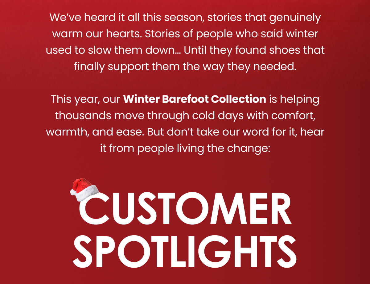 We’ve heard it all this season, stories that genuinely warm our hearts. Stories of people who said winter used to slow them down… Until they found shoes that finally support them the way they needed.