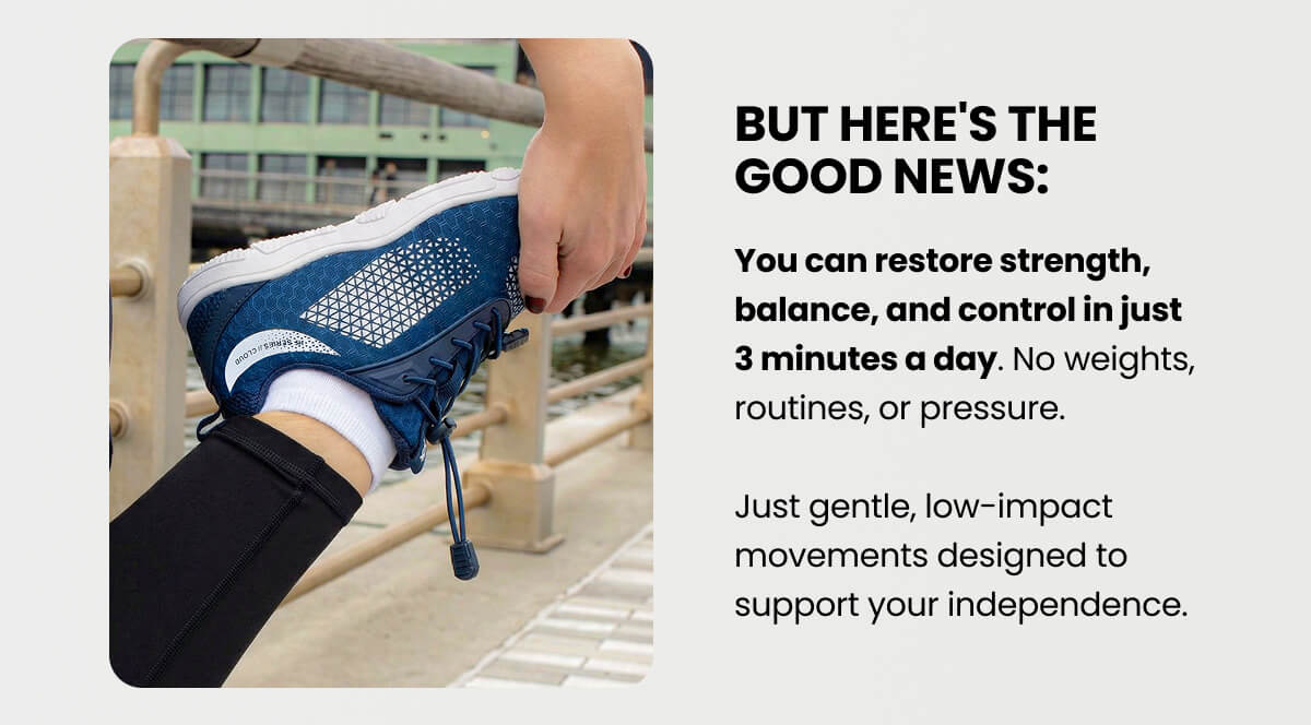 But here's the good news: You can restore strength, balance, and control in just 3 minutes a day. No weights, routines, or pressure.  Just gentle, low-impact movements designed to support your independence.