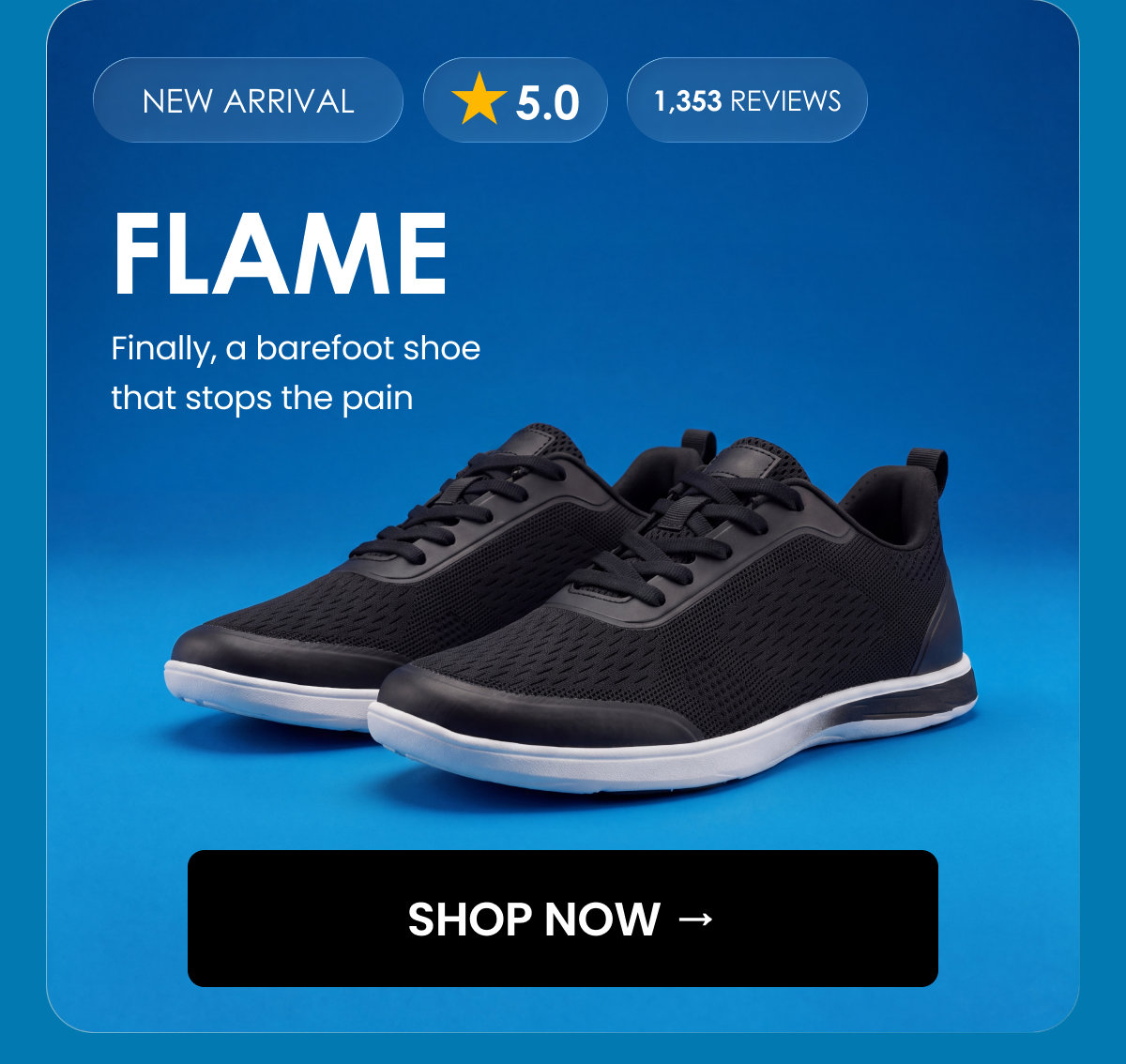 NEW ARRIVAL. 5.0. 1,353 reviews. FLAME. Finally, a barefoot shoe that stops the pain. SHOP NOW