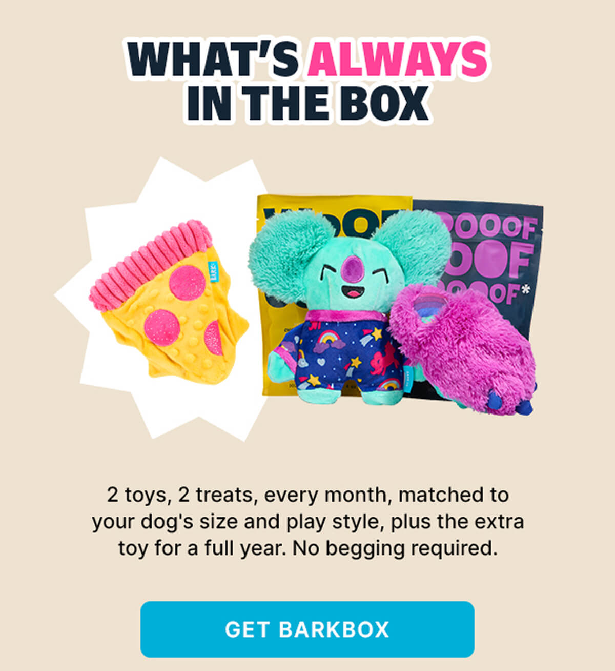 WHAT'S ALWAYS IN THE BOX | 2 toys, 2 treats, every month, matched to your dog's size and play style, plus the extra toy for a full year. No begging required. | GET BARKBOX