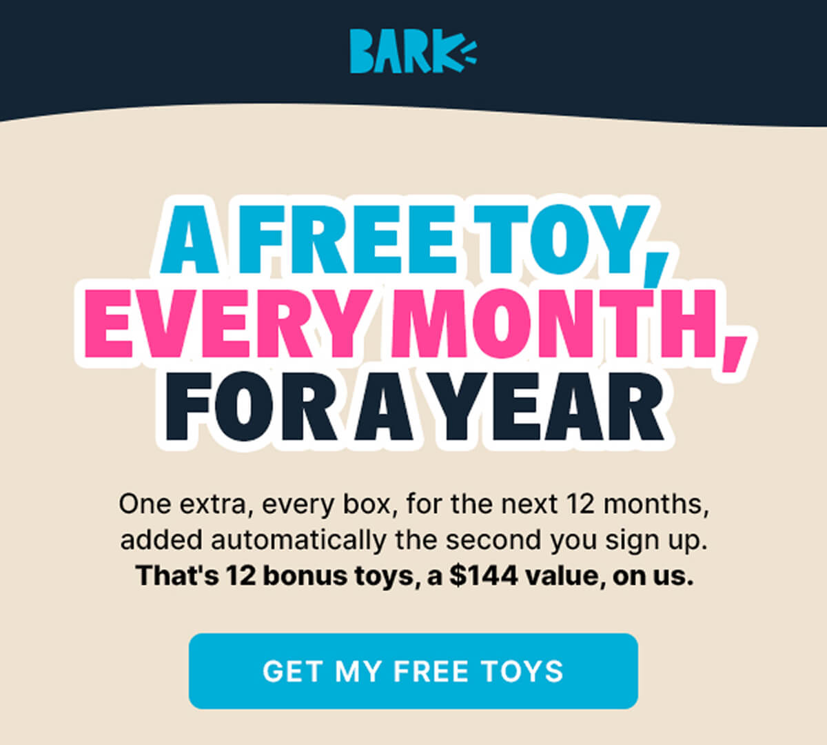 BARK | A FREE TOY, EVERY MONTH, FOR A YEAR | One extra, every box, for the next 12 months, added automatically the second you sign up. | That's 12 bonus toys, a $144 value, on us. | GET MY FREE TOYS