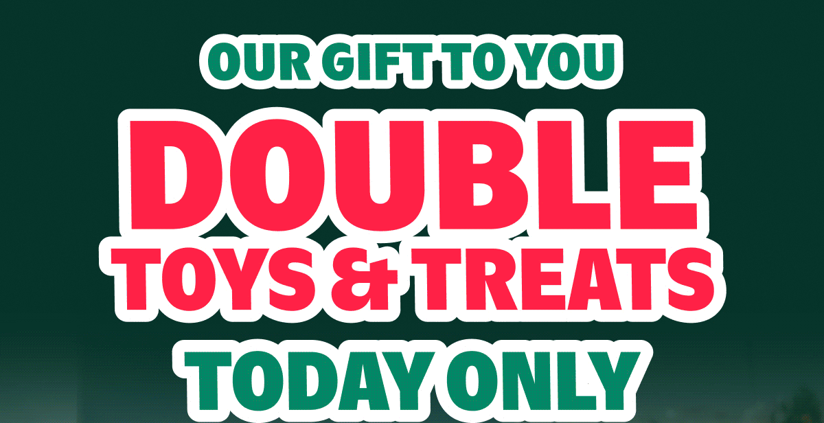 Our gift to you DOUBLE TOYS & TREATS Today Only