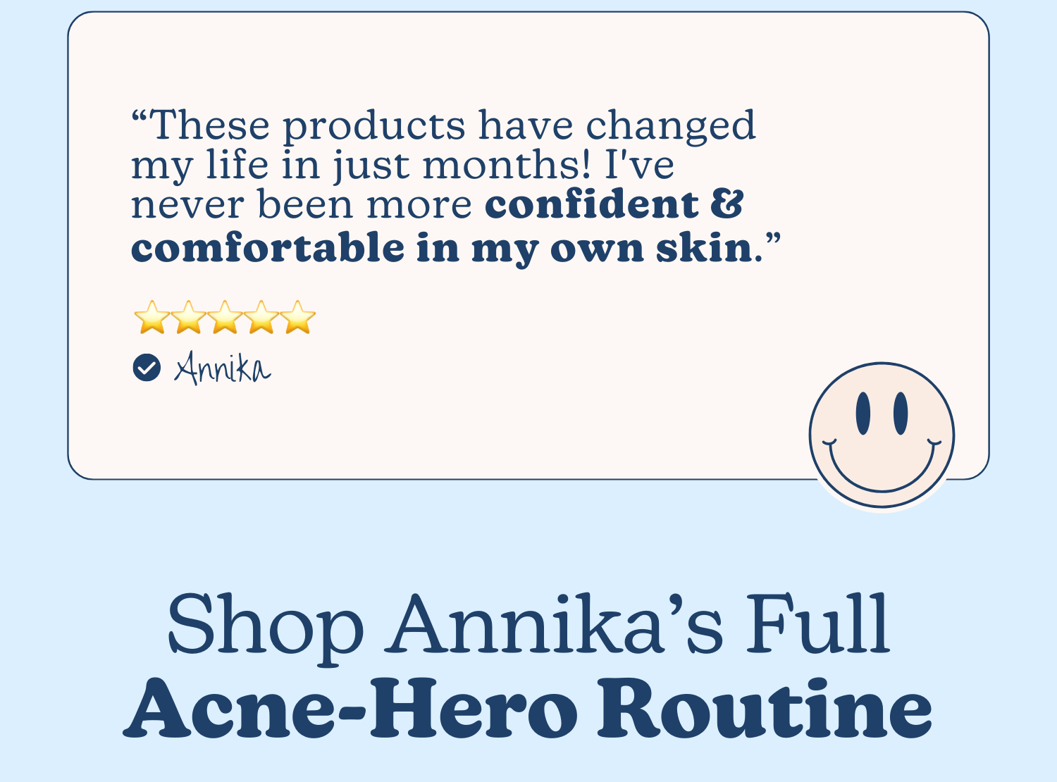 “These products have changed my life in just months! I've never been more confident & comfortable in my own skin.” - Annika