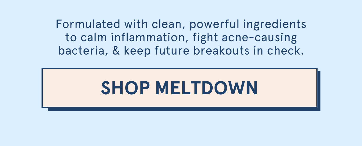Formulated with clean, powerful ingredients to calm inflammation, fight acne-causing bacteria, & keep future breakouts in check. [SHOP MELTDOWN]