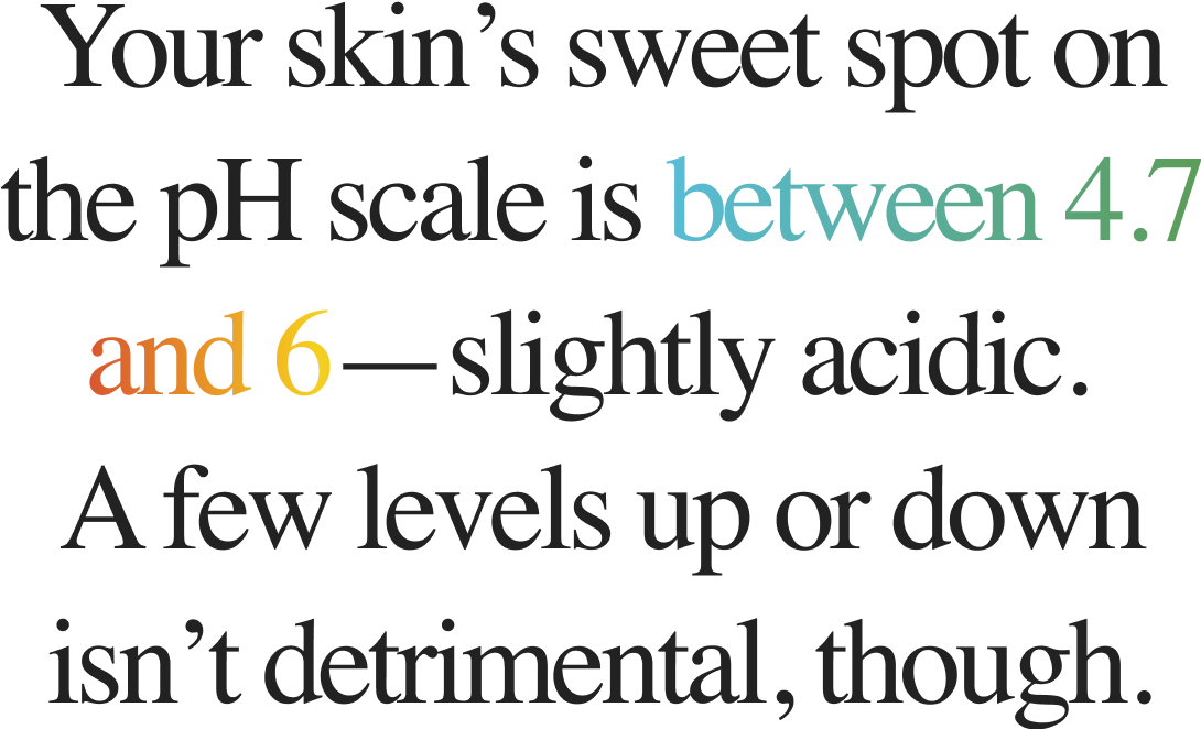 Your skin’s sweet spot on the pH scale is between 4.7 and 6—slightly acidic. A few levels up or down isn’t detrimental, though.