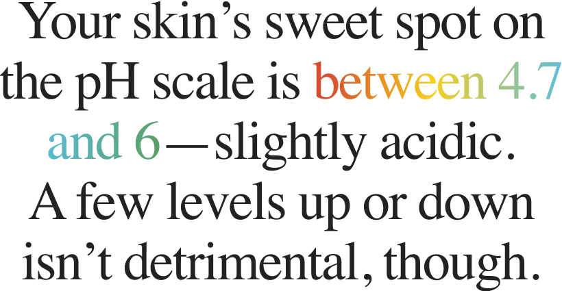 Your skin’s sweet spot on the pH scale is between 4.7 and 6—slightly acidic. A few levels up or down isn’t detrimental, though.
