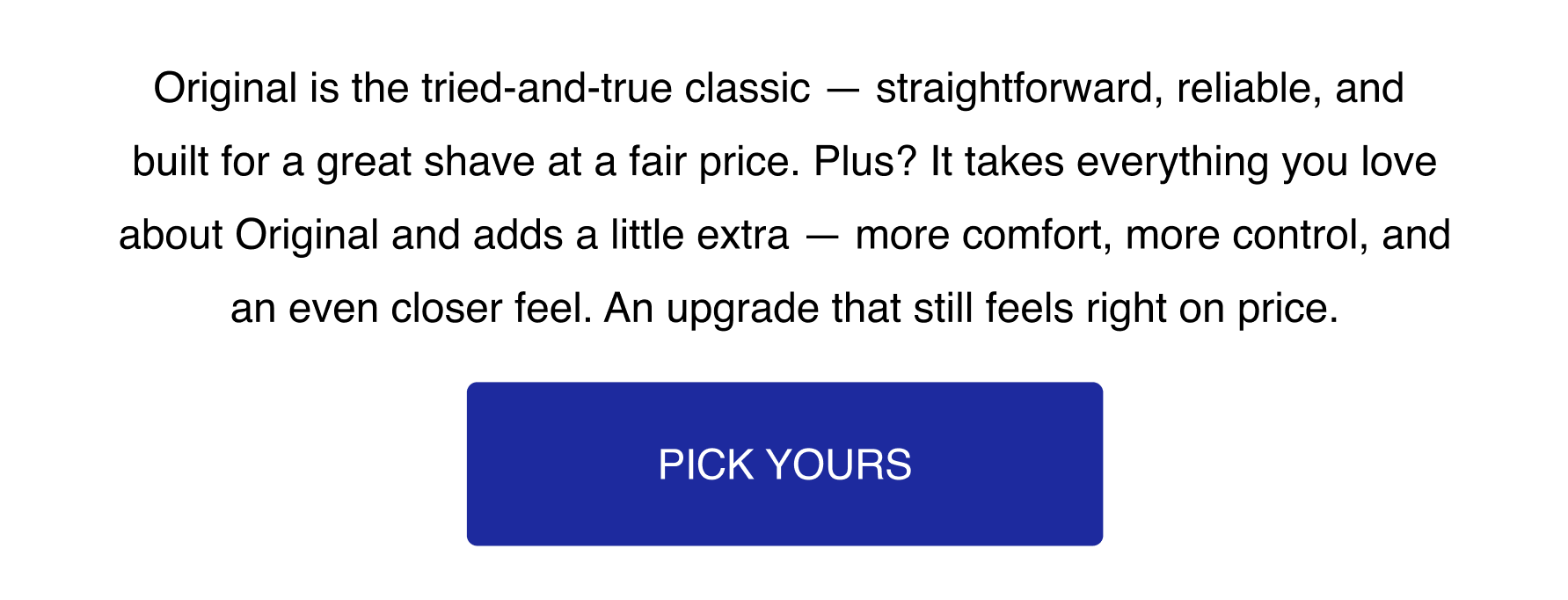 Original is the tried-and-true classic - straightforward, reliable, and built for a great shave at a fair price. Plus? It takes everything you love about Original and adds a little extra - more comfort, more control, and an even closer feel. An upgrade that still feels right on price. Pick Yours