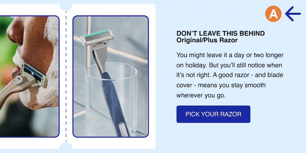 Don't leave this behind. Original Razor / Plus Razor. You might leave it a day or two longer on holiday.  But you'll still notice when it's not right.   A good razor - and blade cover - means you stay smooth wherever you go. Pick your razor.