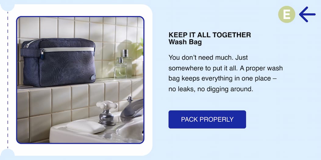 Keep it all together. Wash Bag. You don't need much. Just somewhere to put it all.   A proper wash bag keeps everything in one place - no leaks, no digging around. Pack Properly 