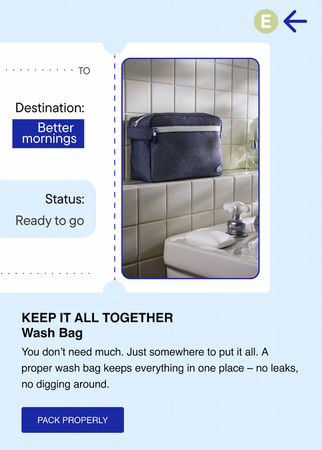 Keep it all together. Wash Bag. You don't need much. Just somewhere to put it all. A proper wash bag keeps everything in one place - no leaks, no digging around. Pack Properly 