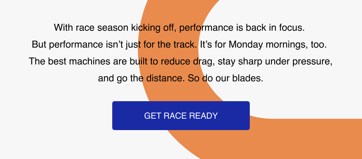 With race season kicking off, performance is back in focus.  But performance isn't just for the track. It's for Monday mornings, too.  The best machines are built to reduce drag, stay sharp under pressure, and go the distance. So do our blades.