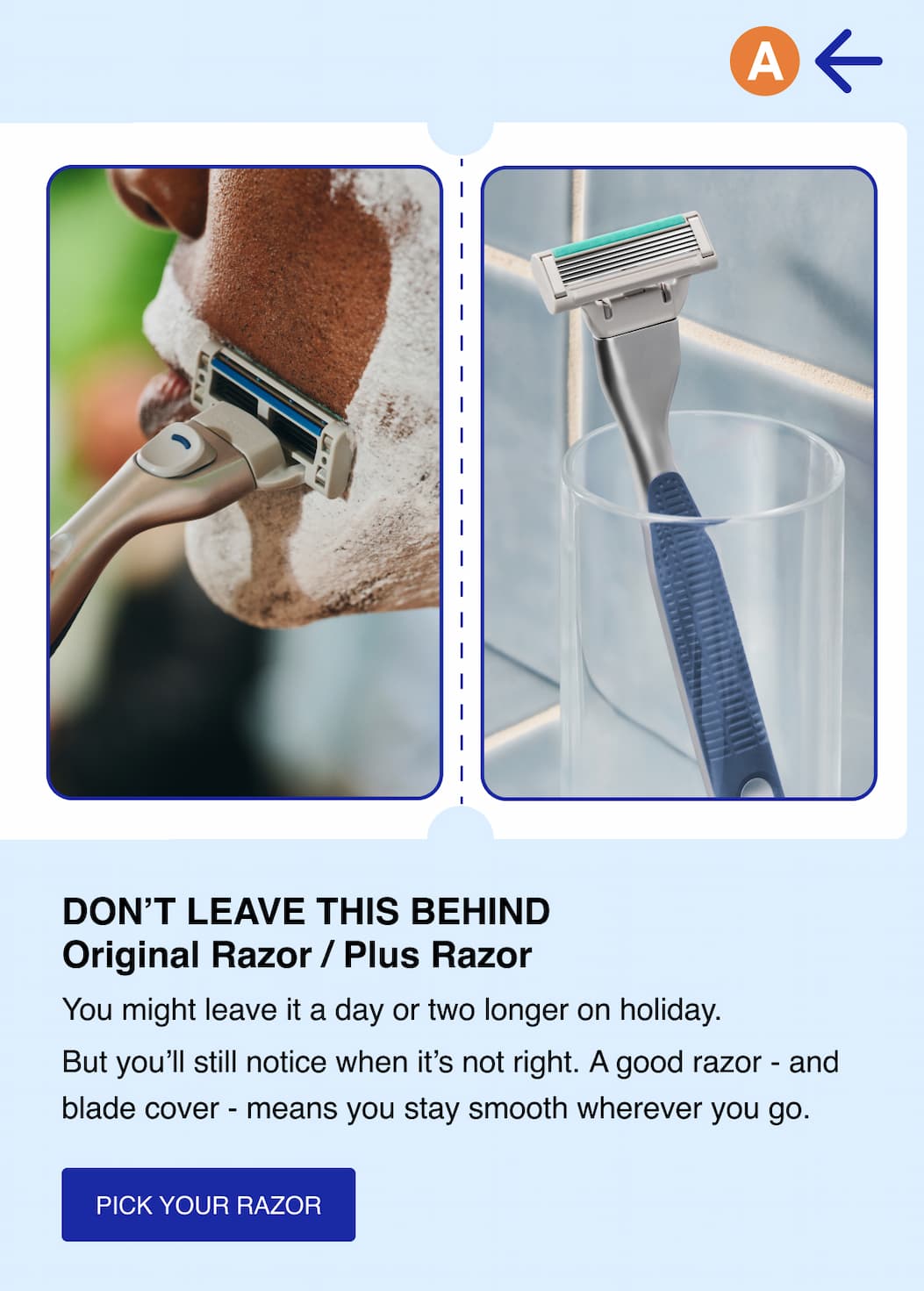 Don't leave this behind. Original Razor / Plus Razor. You might leave it a day or two longer on holiday. But you'll still notice when it's not right. A good razor - and blade cover - means you stay smooth wherever you go. Pick your razor.