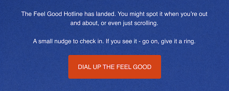 The Feel Good Hotline has landed. You might spot it when you're out and about, or even just scrolling. A small nudge to check in. If you see it - go on, give it a ring. Dial Up The Feel Good.