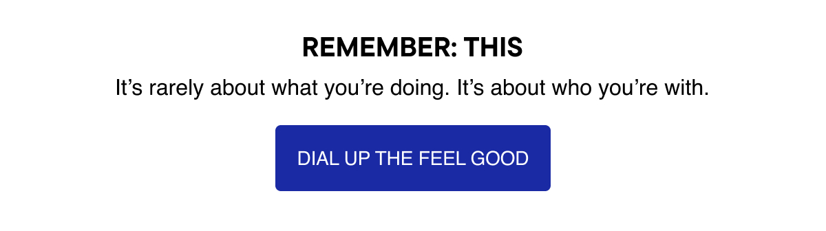 Remember: This. It's rarely about what you're doing. It's about who you're with. Dial up the feel good