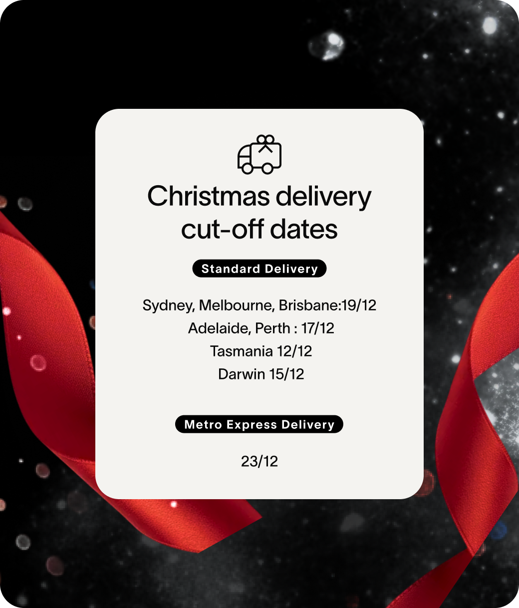 Christmas delivery cut-off dates Standard Delivery Sydney, Melbourne, Brisbane:19/12  Adelaide, Perth : 17/12  Tasmania 12/12  Darwin 15/12 Metro Express Delivery 23/12