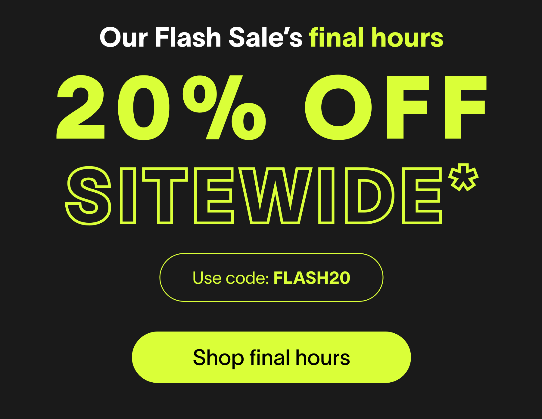 Use code: FLASH20 Use code: FLASH20 Use code: FLASH20 Use code: FLASH20 Use code: FLASH20 Use code: FLASH20 Our Flash Sale’s final hours 20% off sitewide* Use code: FLASH20 Shop final hours