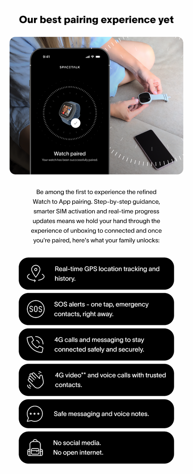 Our best pairing experience yet Offer ends 9 March at 11:59pm AEDT. Be among the first to experience the refined Watch to App pairing. Step-by-step guidance, smarter SIM activation and real-time progress updates means we hold your hand through the experience of unboxing to connected and once you're paired, here's what your family unlocks: Real-time GPS location tracking and history. SOS alerts - one tap, emergency contacts, right away. 4G calls and messaging to stay connected safely and securely. 4G video** and voice calls with trusted contacts. Safe messaging and voice notes.&nbsp; No social media.  No open internet.