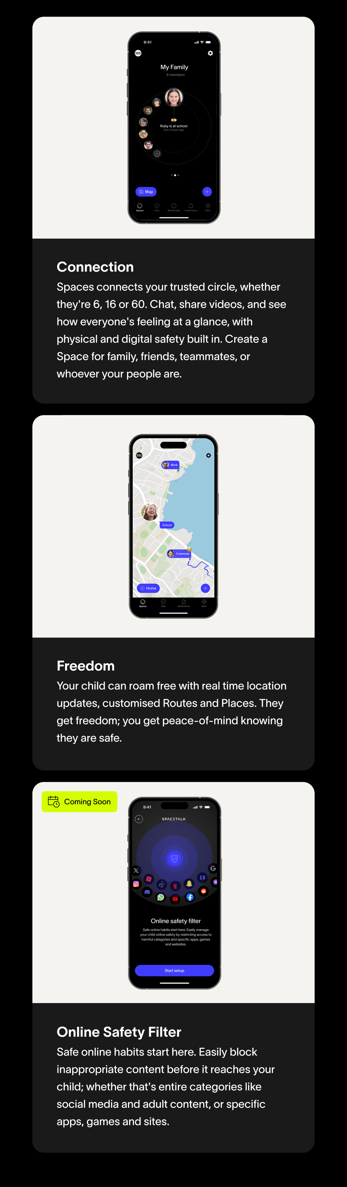 Connection Spaces connects your trusted circle, whether they're 6, 16 or 60. Chat, share videos, and see how everyone's feeling at a glance, with physical and digital safety built in. Create a Space for family, friends, teammates, or whoever your people are. Freedom Your child can roam free with real time location updates, Safe Zones and Routes.  They get freedom; you get the peace of mind knowing they are safe. Coming Soon Online Safety Filter Safe online habits start here. Easily block inappropriate content before it reaches your child; whether that's entire categories like social media and adult content, or specific apps, games and sites.