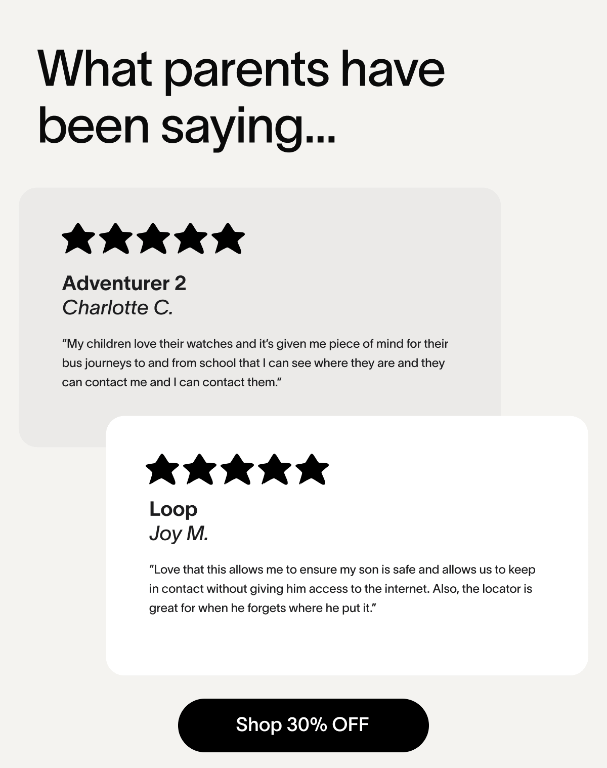 What parents have been saying... Adventurer 2 Charlotte C. “My children love their watches and it’s given me piece of mind for their bus journeys to and from school that I can see where they are and they can contact me and I can contact them.” Loop Joy M. “Love that this allows me to ensure my son is safe and allows us to keep in contact without giving him access to the internet. Also, the locator is great for when he forgets where he put it.” Shop 30% OFF