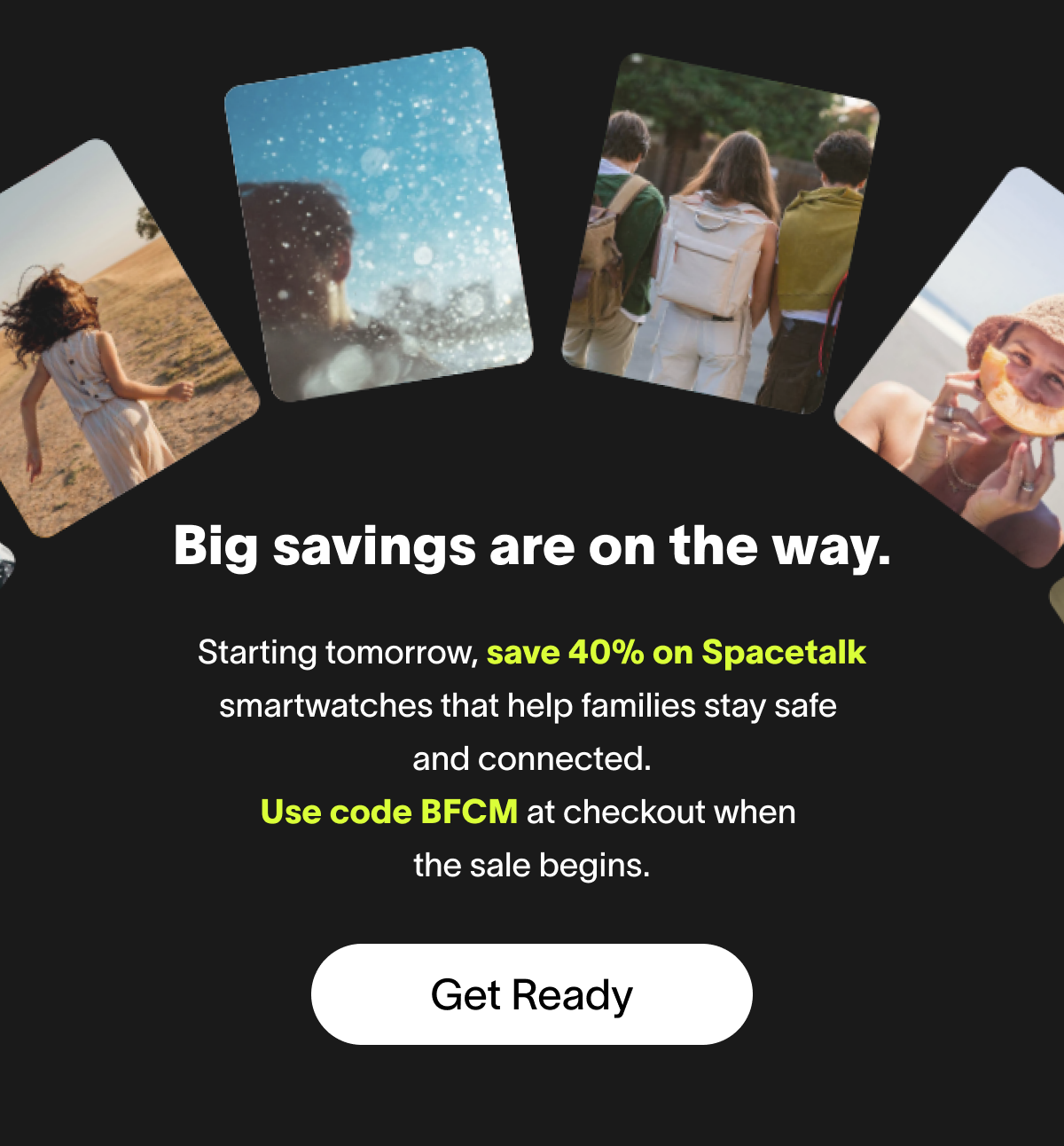Big savings are on the way. Starting tomorrow, save 40% on Spacetalk smartwatches that help families stay safe  and connected. Use code BFCM at checkout when  the sale begins. Get Ready