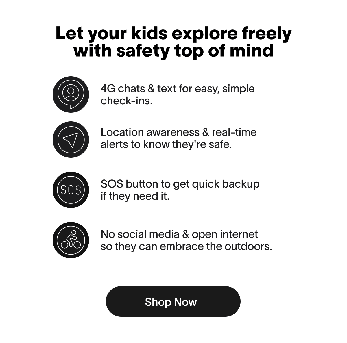 Let your kids explore freely with safety top of mind 3 4G chats & text for easy, simple check-ins. Location awareness & real-time alerts to know they're safe. 4 SOS button to get quick backup if they need it. 5 No social media & open internet so they can embrace the outdoors. Shop Now