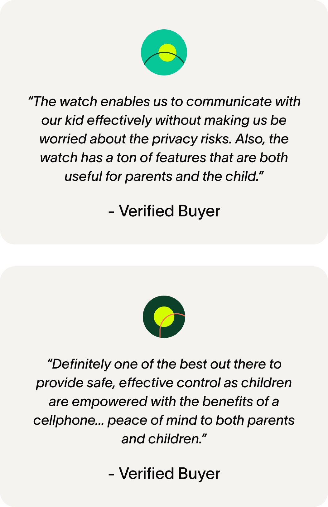 “The watch enables us to communicate with our kid effectively without making us be worried about the privacy risks. Also, the watch has a ton of features that are both useful for parents and the child.” - Verified Buyer VB “Definitely one of the best out there to provide safe, effective control as children are empowered with the benefits of a cellphone… peace of mind to both parents and children.” - Verified Buyer