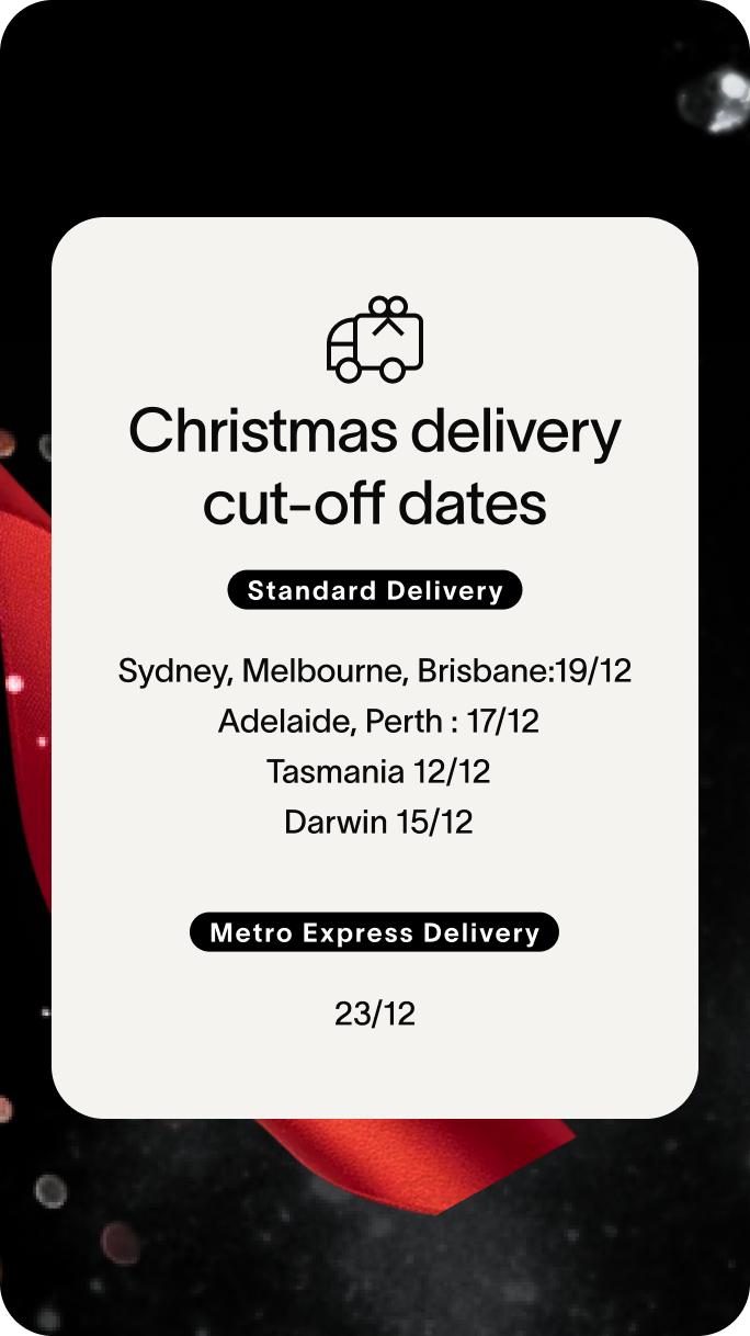 Christmas delivery cut-off dates Standard Delivery Sydney, Melbourne, Brisbane:19/12 Adelaide, Perth : 17/12 Tasmania 12/12 Darwin 15/12 Metro Express Delivery 23/12