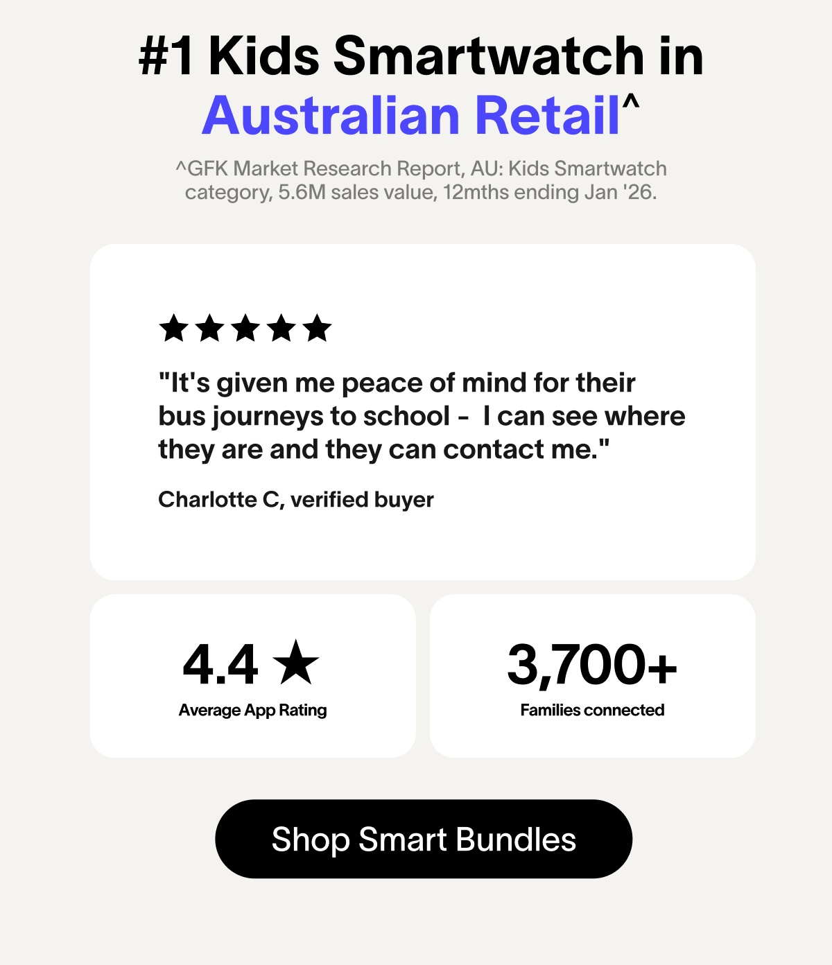 #1 Kids Smartwatch in Australian Retail^ ^GFK Market Research Report, AU: Kids Smartwatch category, 5.6M sales value, 12mths ending Jan '26. "It's given me peace of mind for their bus journeys to school -&nbsp; I can see where they are and they can contact me." Charlotte C, verified buyer 4.4 ★ 3,700+ Average App Rating Families connected Shop Smart Bundles