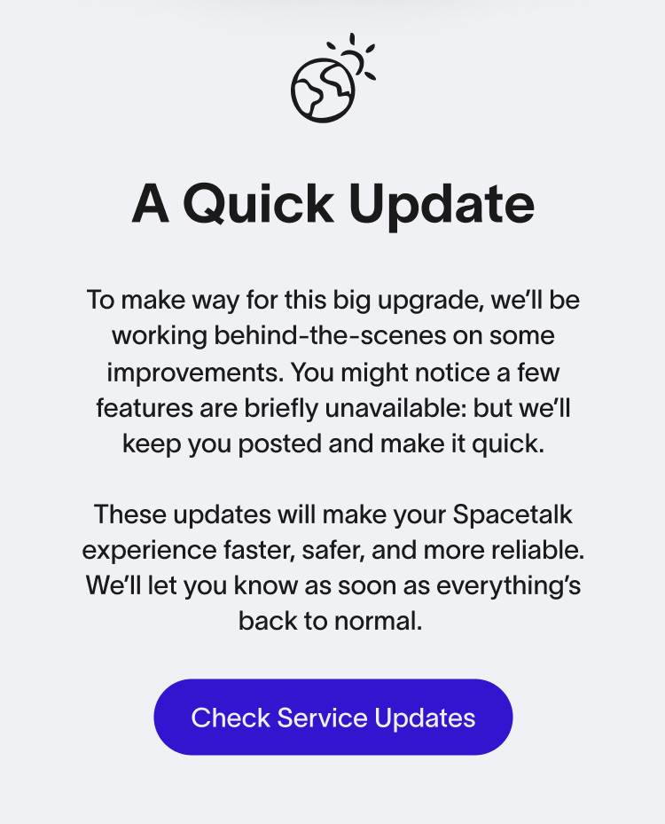 A Quick Update To make way for this big upgrade, we’ll be working behind-the-scenes on some improvements. You might notice a few features are briefly unavailable: but we’ll keep you posted and make it quick. These updates will make your Spacetalk experience faster, safer, and more reliable. We’ll let you know as soon as everything’s back to normal. Check Service Updates