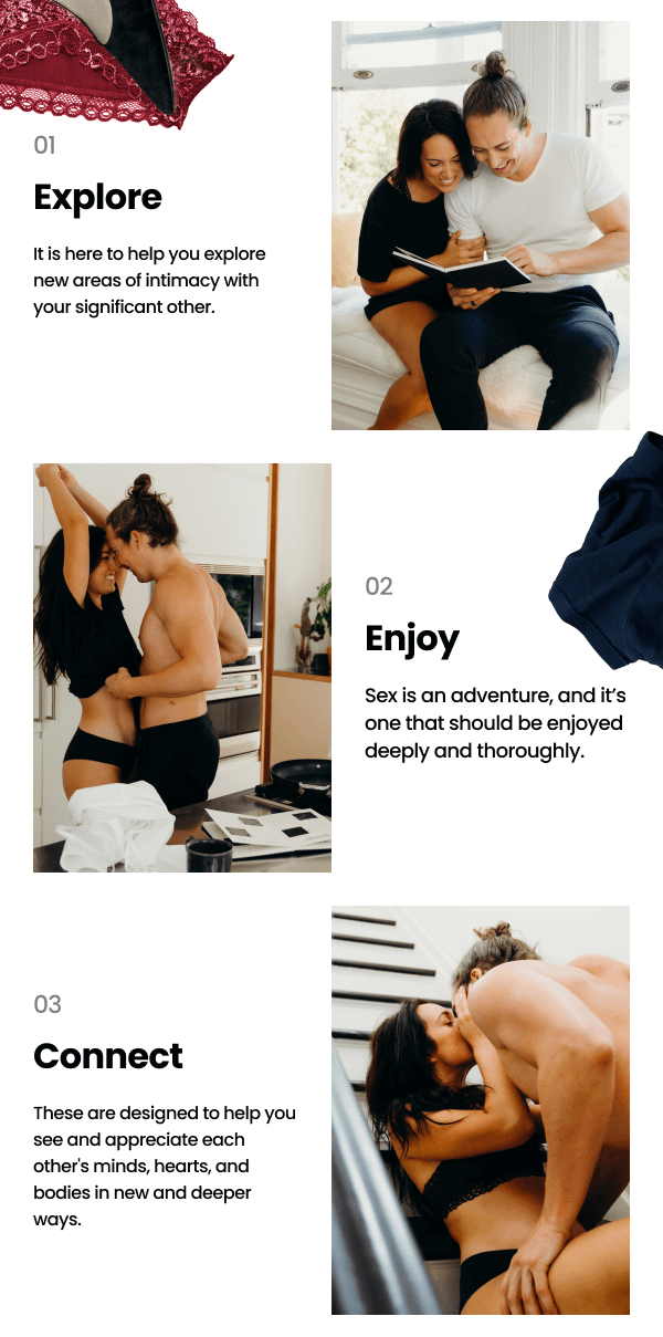 01 Explore - It is here to help you explore new areas of intimacy with your significant other. | 02 Enjoy - Sex is an adventure, and it’s one that should be enjoyed deeply and thoroughly. | 03 Connect - These are designed to help you see and appreciate each other's minds, hearts, and bodies in new and deeper ways.