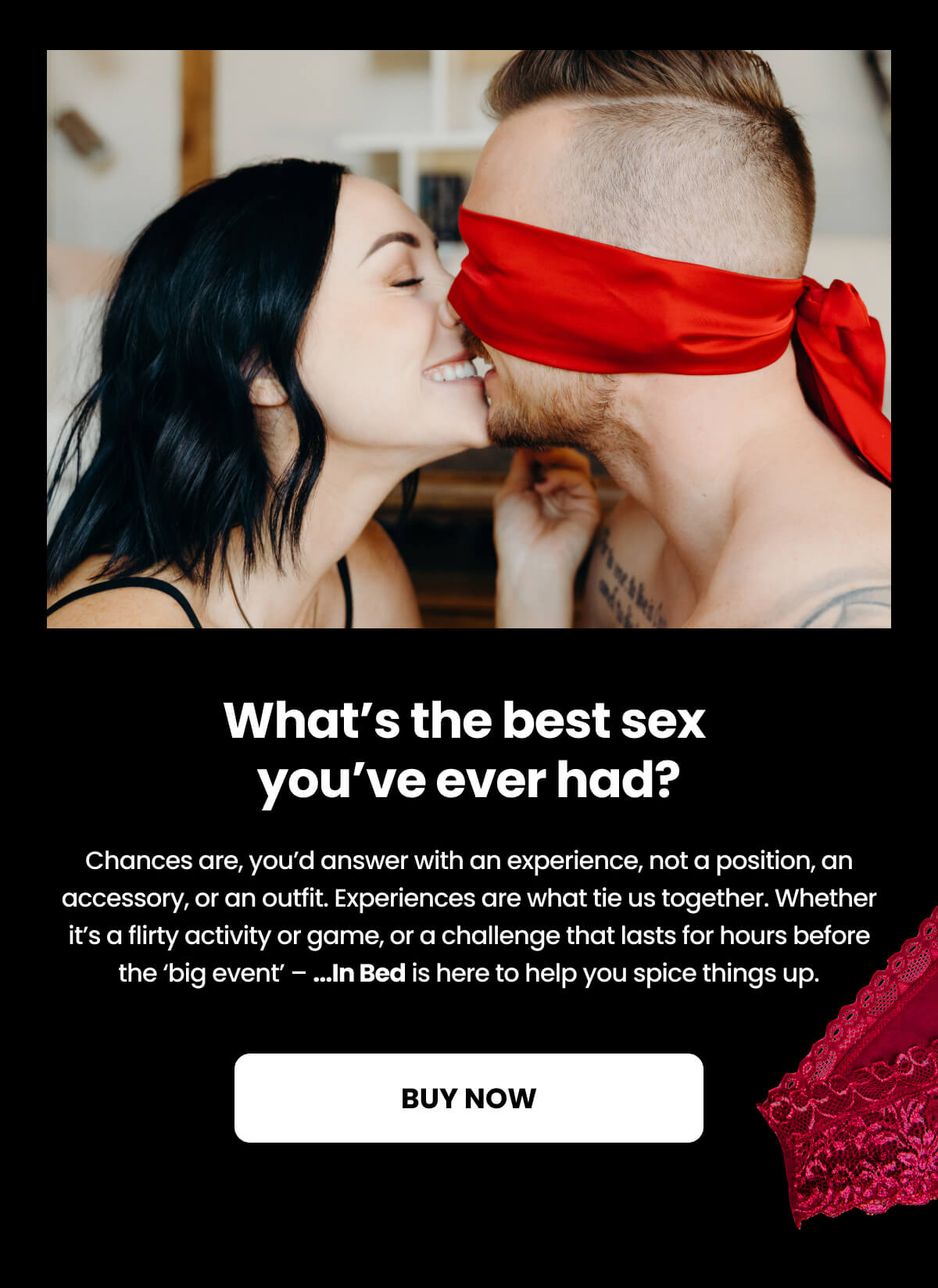 What's the best sex you've ever had? Chances are, you’d answer with an experience, not a position, an accessory, or an outfit. Experiences are what tie us together. Whether it’s a flirty activity or game, or a challenge that lasts for hours before the ‘big event’ – ...In Bed is here to help you spice things up.