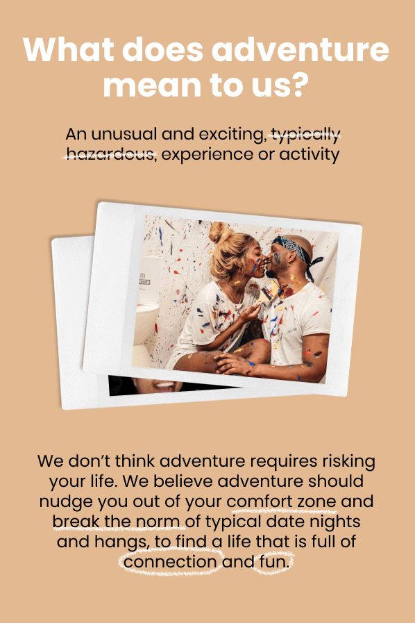 What does adventure mean to us? An unusual and exciting, experience or activity. | We don’t think adventure requires risking your life. We believe adventure should nudge you out of your comfort zone and break the norm of typical date nights and hangs, to find a life that is full of connection and fun.
