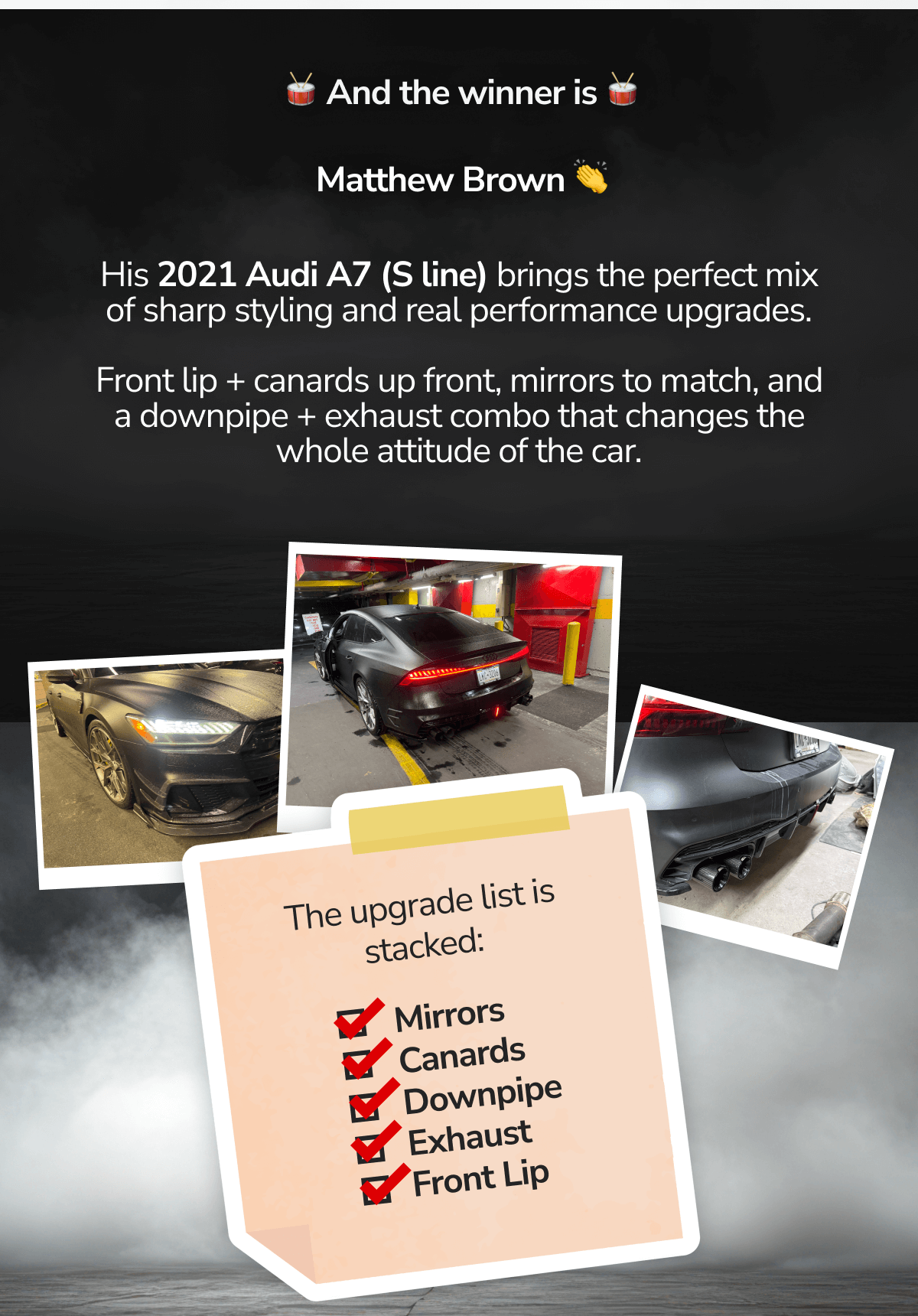 His 2021 Audi A7 (S line) brings the perfect mix of sharp styling and real performance upgrades.  Front lip + canards up front, mirrors to match, and a downpipe + exhaust combo that changes the whole attitude of the car.