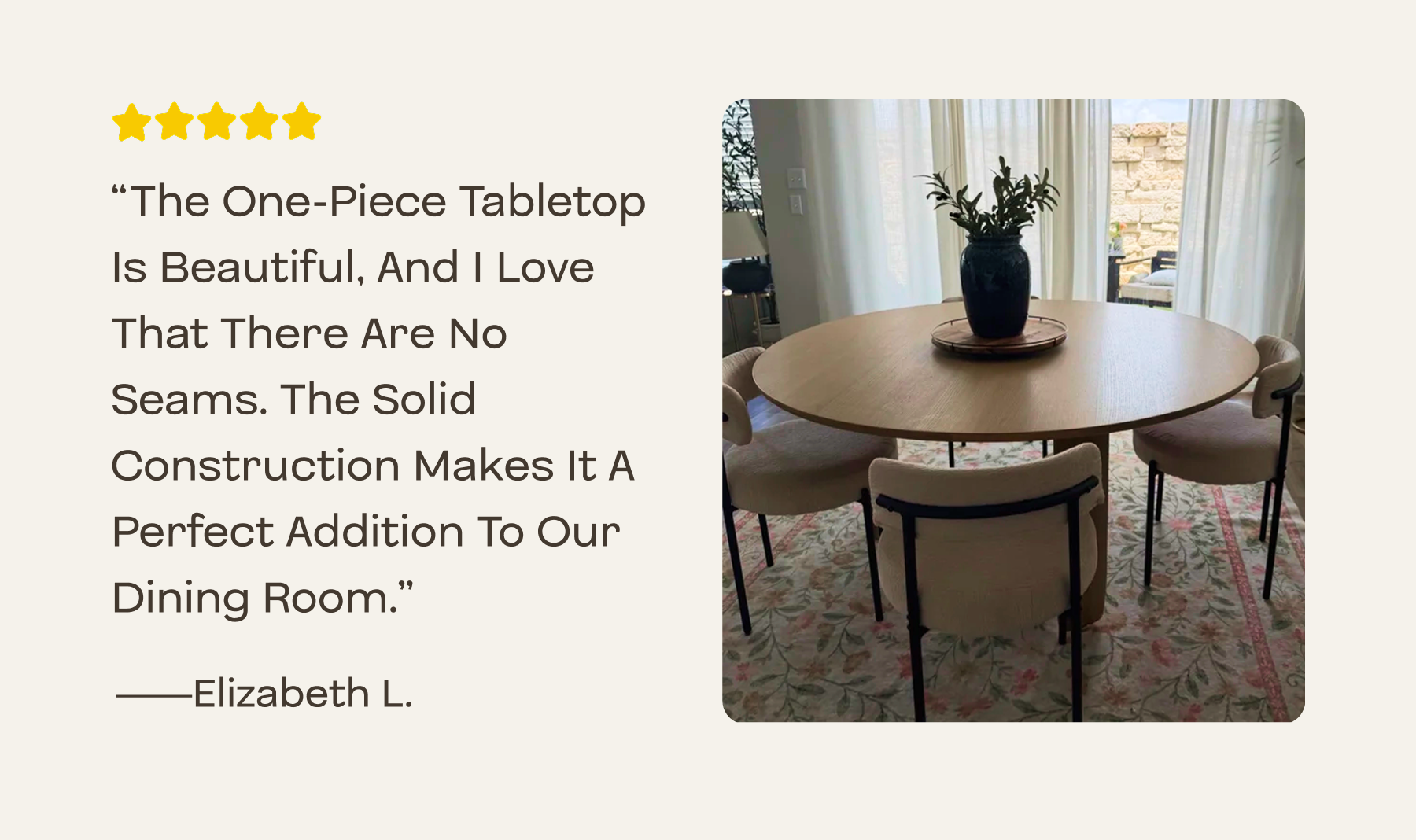 The one-piece tabletop is beautiful, and I love that there are no seams. The solid construction makes it a perfect addition to our dining room.