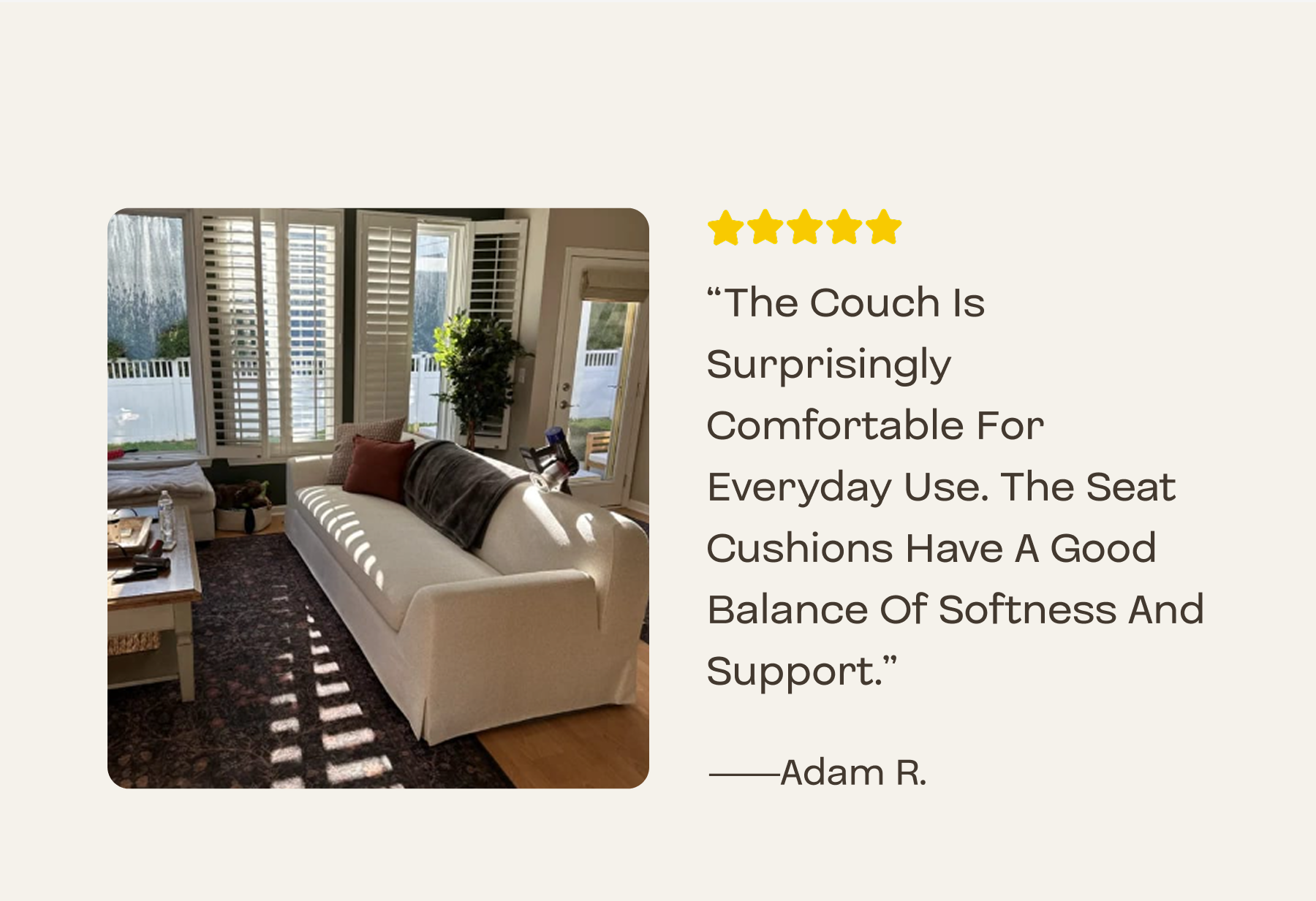 The couch is surprisingly comfortable for everyday use. The seat cushions have a good balance of softness and support.