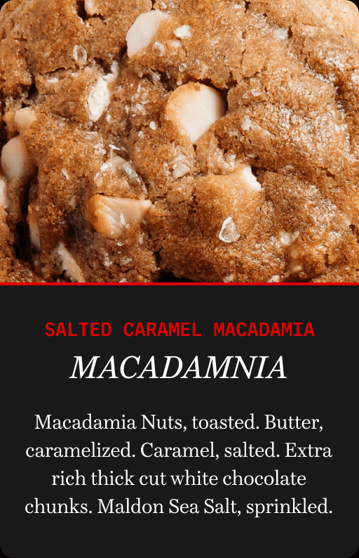 Salted Caramel Macadamia | Macadamnia | Macadamia Nuts, toasted. Butter, caramelized. Caramel, salted. Extra rich thick cut white chocolate chunks. Maldon Sea Salt, sprinkled.