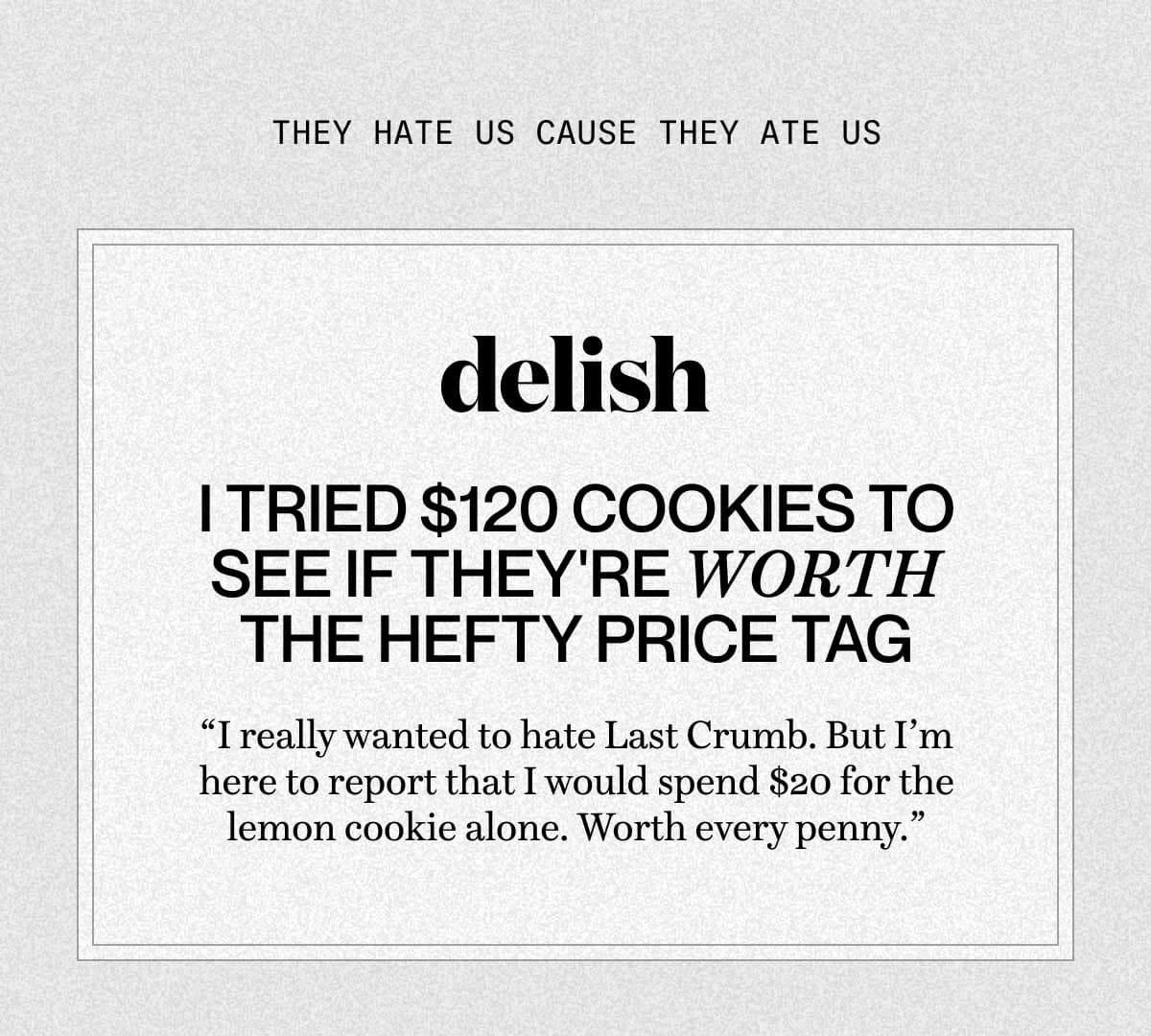 They hate us cause they ate us | delish | I Tried $120 Cookies To See If They're Worth The Hefty Price Tag “I really wanted to hate Last Crumb. But I’m here to report that I would spend $20 for the lemon cookie alone. Worth every penny.”