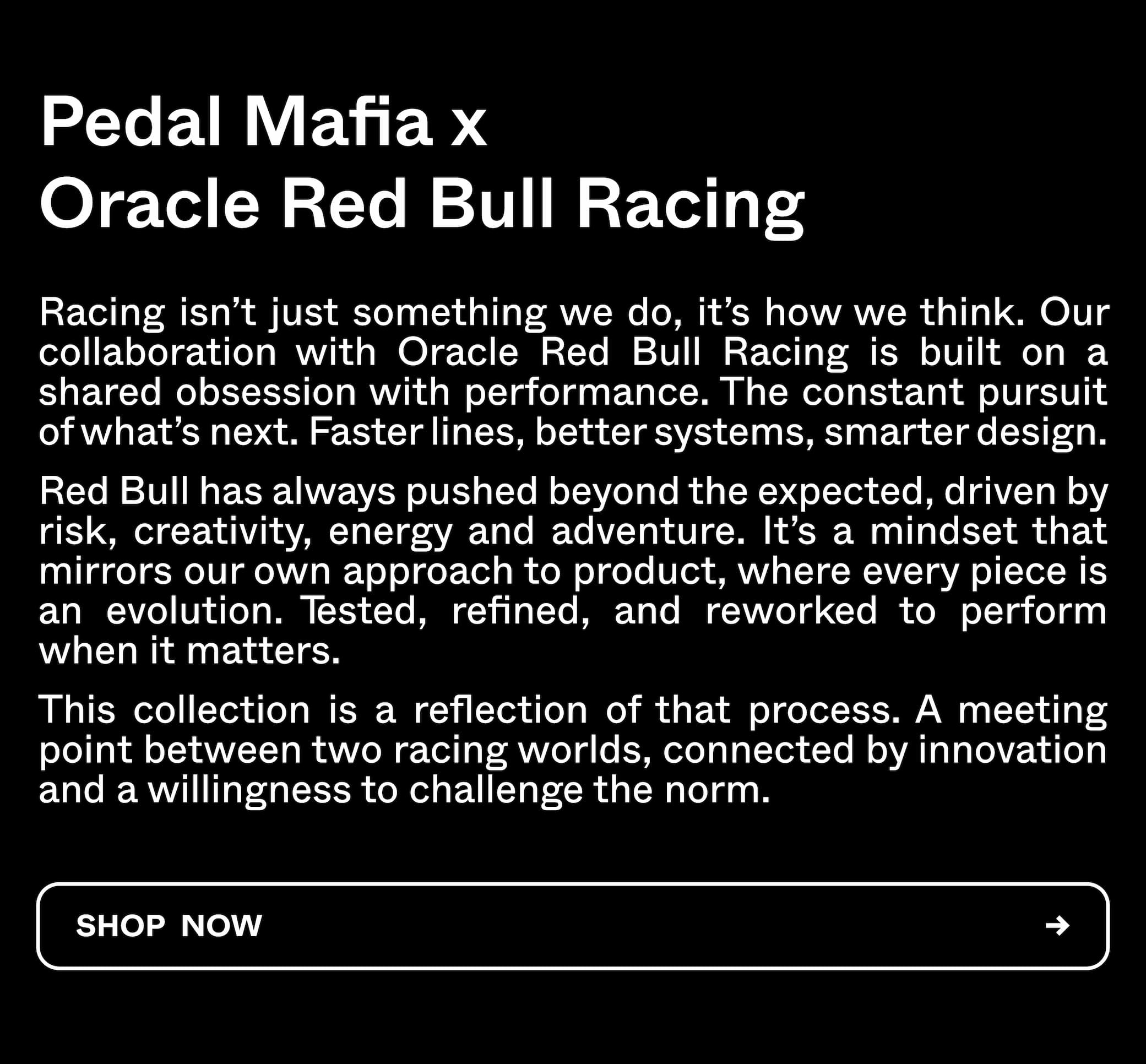 Pedal Mafia x Oracle Red Bull Racing. Racing isn't just something we do, it's how we think. Our collaboration with Oracle Red Bull Racing is built on a shared obsession with performance. Shop Now. 