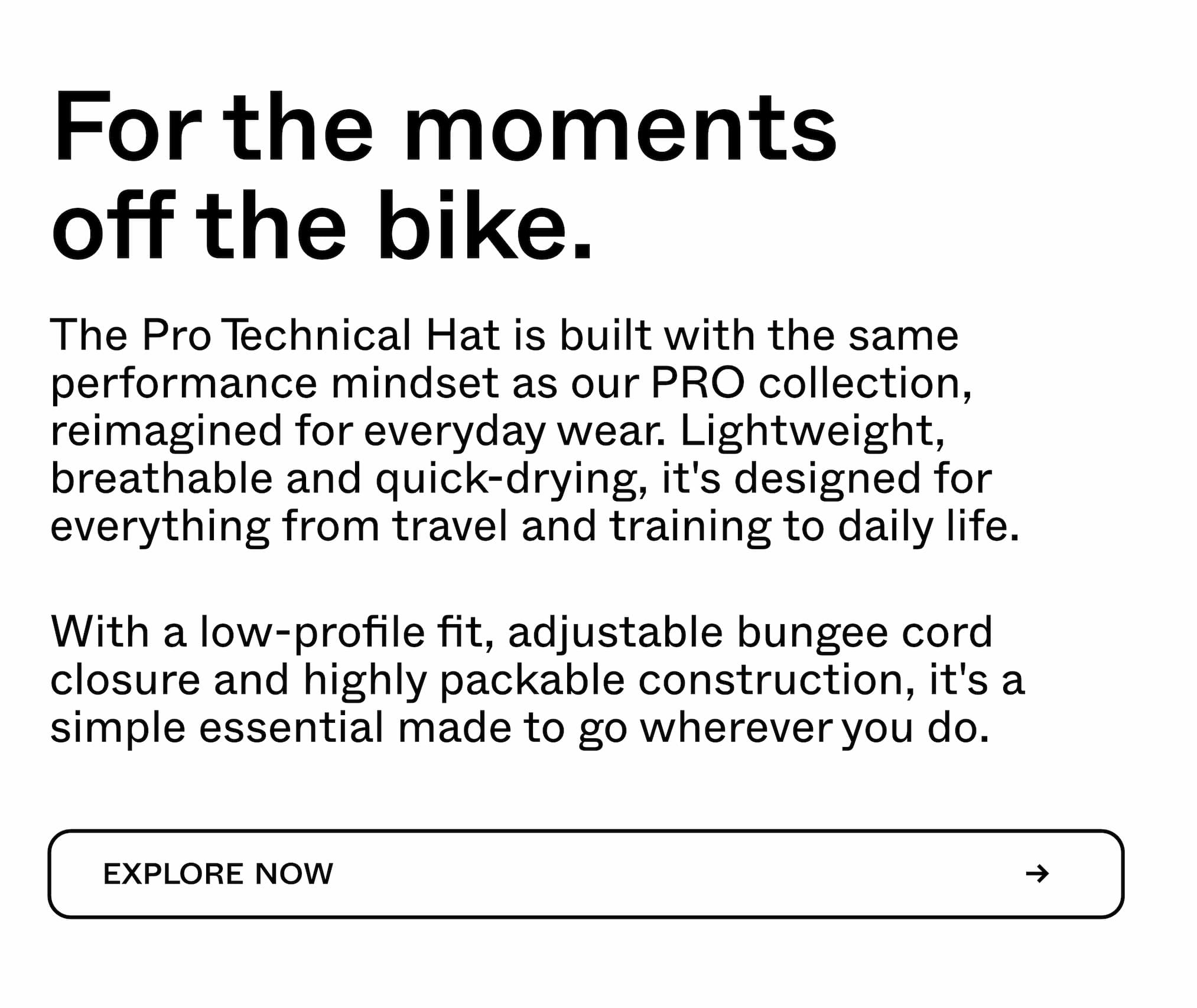 For the moments off the bike.  The Pro Technical Hat is built with the same performance mindset as our PRO collection, reimagined for everyday wear. Lightweight, breathable and quick-drying, it's designed for everything from travel and training to daily life.  With a low-profile fit, adjustable bungee cord closure and highly packable construction, it's a simple essential made to go wherever you do.  EXPLORE NOW →