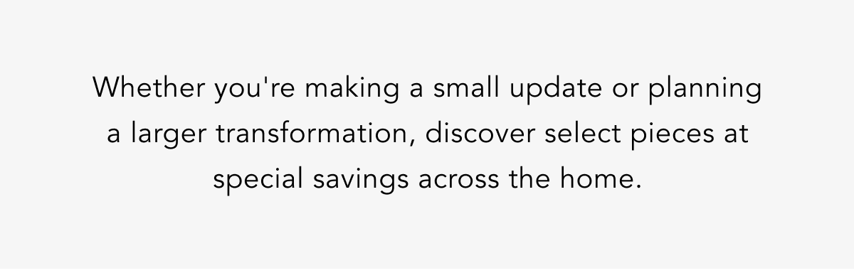 Whether you're making a small update or planning a larger transformation, discover select pieces at special savings across the home. Whether you're making a small update or planning a larger transformation, discover select pieces at special savings across the home.
