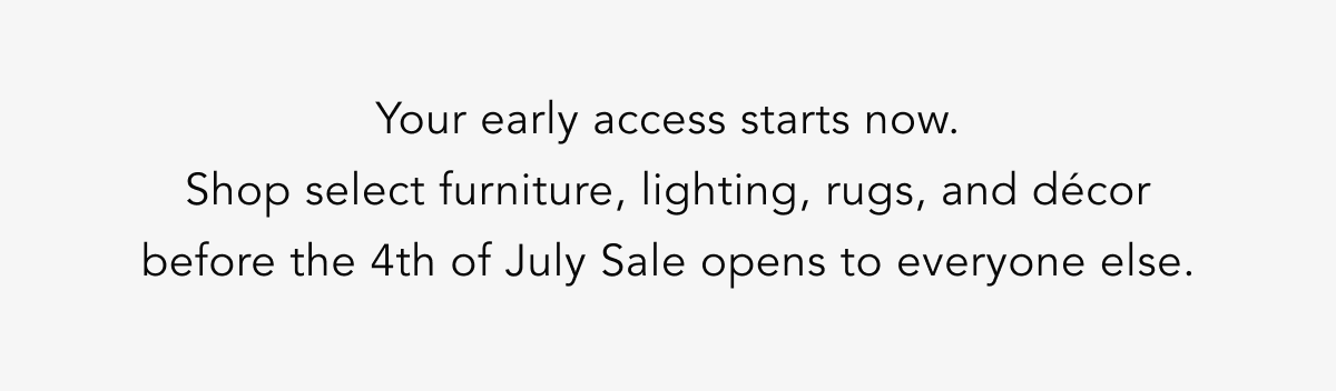 Your early access starts now. Shop select furniture, lighting, rugs, and décor before the 4th of July Sale opens to everyone else. Your early access starts now. Shop select furniture, lighting, rugs, and décor before the 4th of July Sale opens to everyone else.
