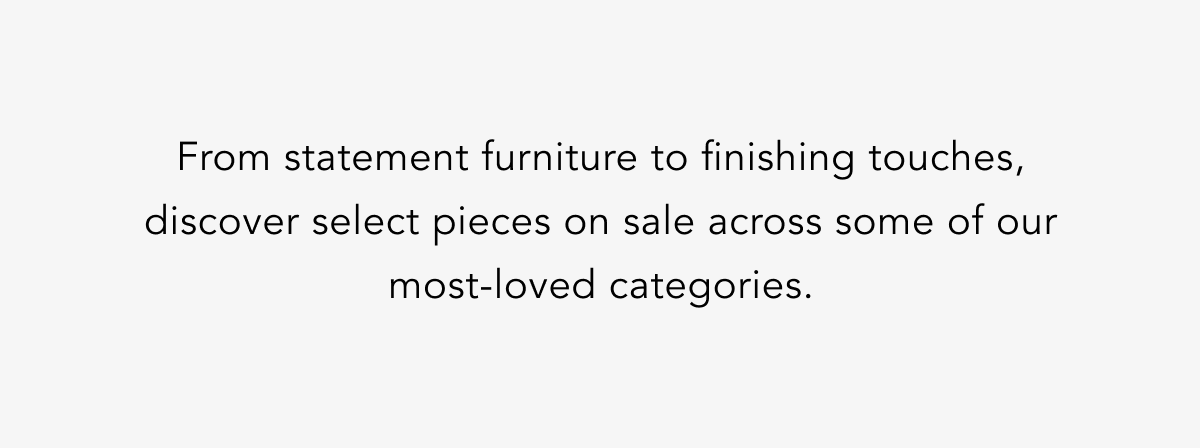 From statement furniture to finishing touches, discover select pieces on sale across some of our most-loved categories. From statement furniture to finishing touches, discover select pieces on sale across some of our most-loved categories.