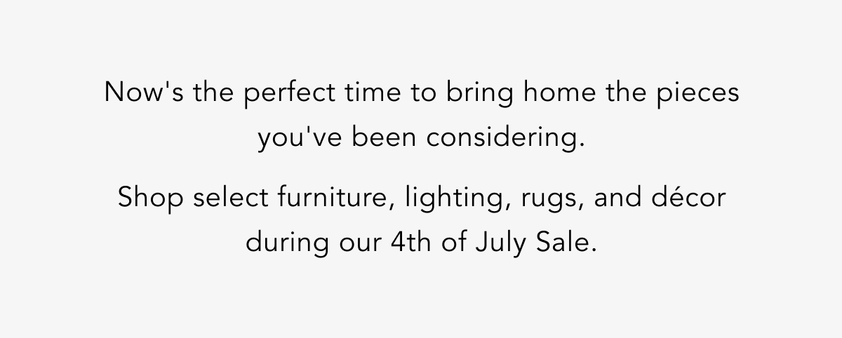 Now's the perfect time to bring home the pieces you've been considering. Now's the perfect time to bring home the pieces you've been considering.