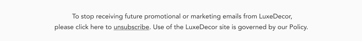 To stop receiving future promotional or marketing emails from LuxeDecor, please click here to unsubscribe. Use of the LuxeDecor site is governed by our Policy.