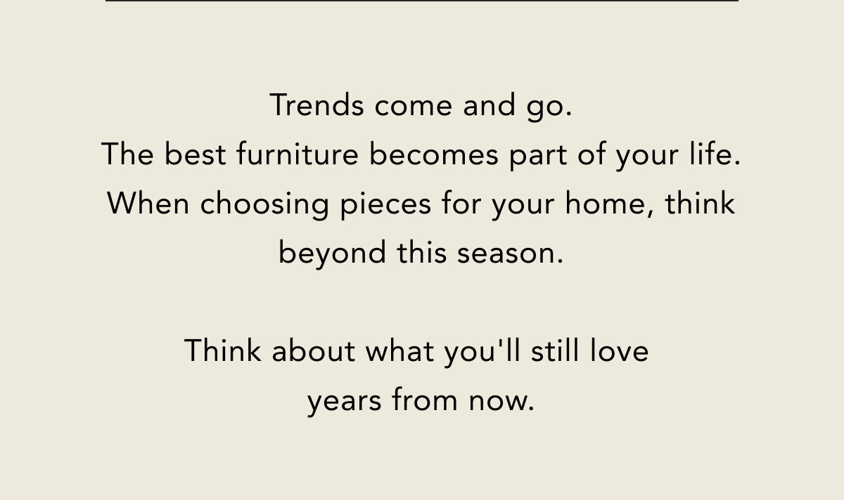 Trends come and go. The best furniture becomes part of your life. When choosing pieces for your home, think beyond this season. Trends come and go. The best furniture becomes part of your life. When choosing pieces for your home, think beyond this season.