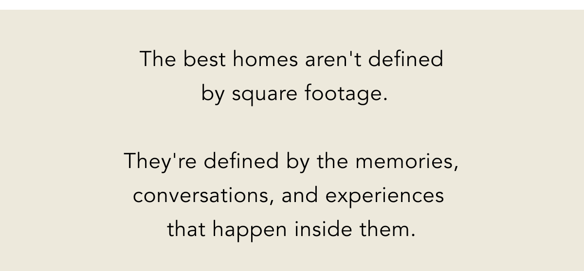 The best homes aren't defined  by square footage.  They're defined by the memories, conversations, and experiences  that happen inside them.