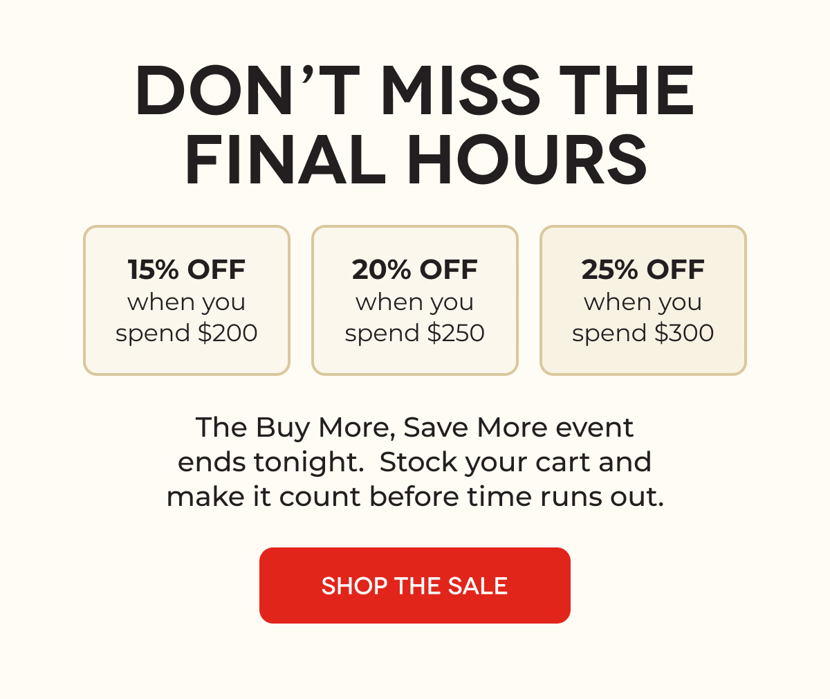 DON’T MISS THE FINAL HOURS 15% OFF when you spend $200 20% OFF when you spend $250 25% OFF when you spend $300 The Buy More, Save More event ends tonight.  Stock your cart and make it count before time runs out. SHOP THE SALE